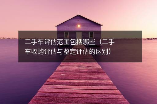 二手车评估范围包括哪些（二手车收购评估与鉴定评估的区别）