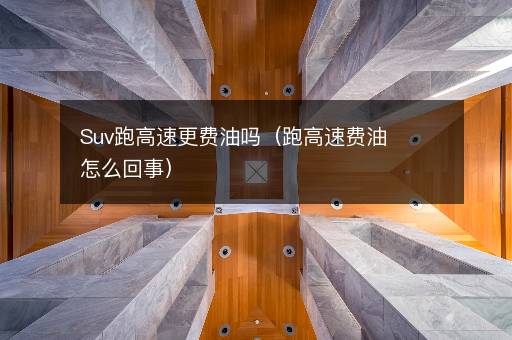 Suv跑高速更费油吗（跑高速费油怎么回事）