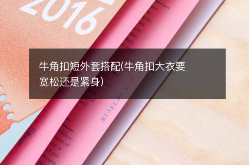 牛角扣短外套搭配(牛角扣大衣要宽松还是紧身)