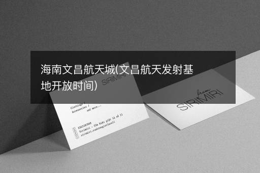 海南文昌航天城(文昌航天发射基地开放时间)