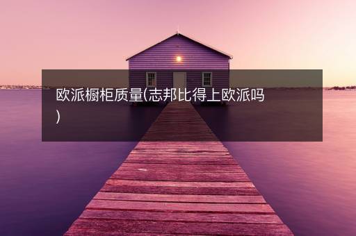 欧派橱柜质量(志邦比得上欧派吗)