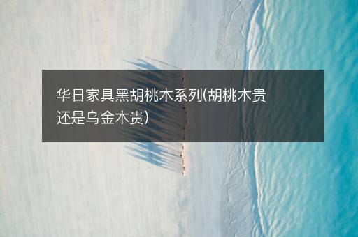华日家具黑胡桃木系列(胡桃木贵还是乌金木贵)